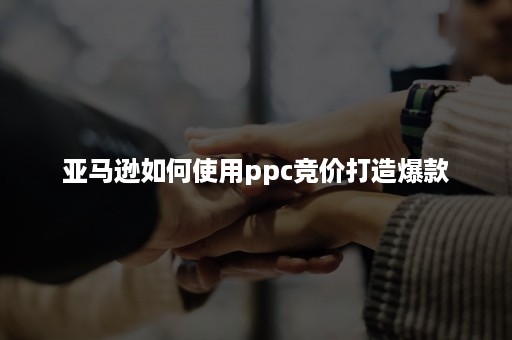 亚马逊如何使用ppc竞价打造爆款