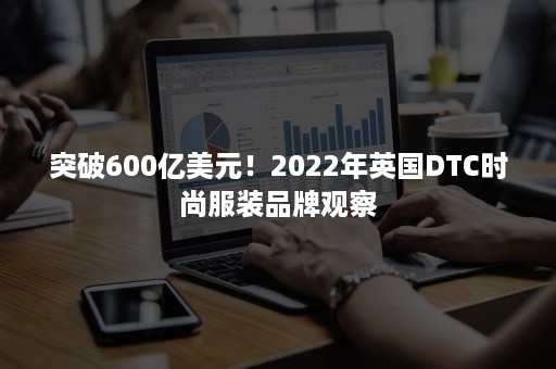 突破600亿美元!2022年英国DTC时尚服装品牌观察 突破600亿美元!2022年英国DTC时尚服装品牌观察
