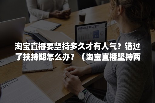 淘宝直播要坚持多久才有人气？错过了扶持期怎么办？（淘宝直播坚持两个月能起来吗）