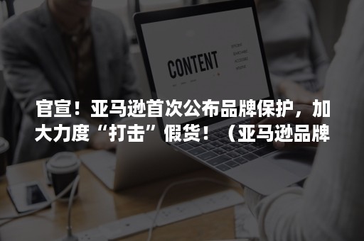 官宣！亚马逊首次公布品牌保护，加大力度“打击”假货！（亚马逊品牌保护规则）