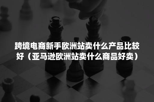 跨境电商新手欧洲站卖什么产品比较好（亚马逊欧洲站卖什么商品好卖）