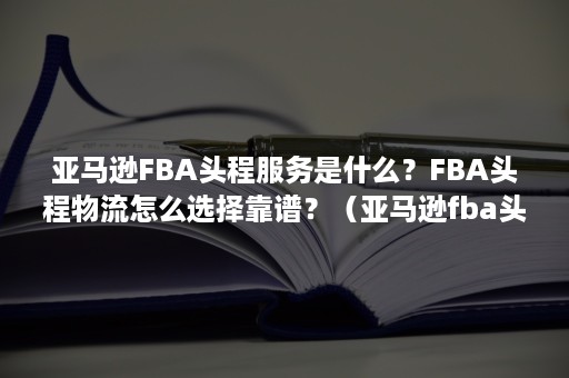 亚马逊FBA头程服务是什么？FBA头程物流怎么选择靠谱？（亚马逊fba头程怎么寄）