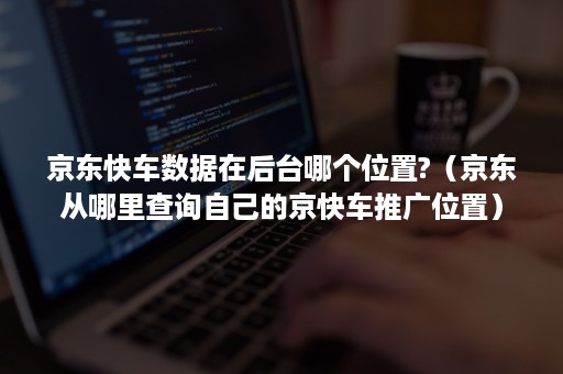 京东快车数据在后台哪个位置?（京东从哪里查询自己的京快车推广位置）