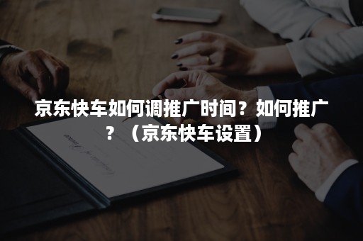 京东快车如何调推广时间？如何推广？（京东快车设置）