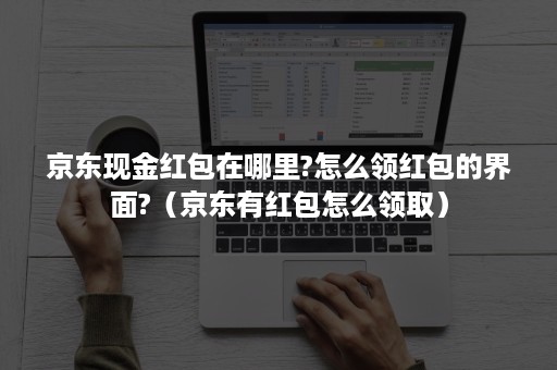 京东现金红包在哪里?怎么领红包的界面?（京东有红包怎么领取）