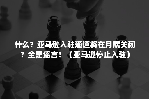 什么？亚马逊入驻通道将在月底关闭？全是谣言！（亚马逊停止入驻）