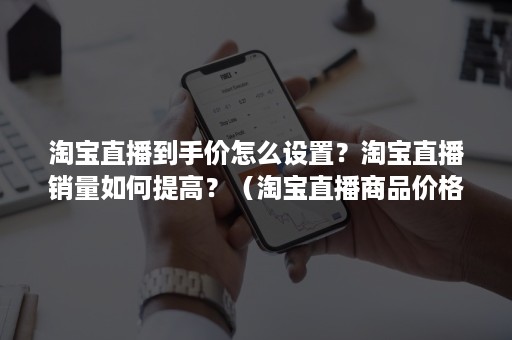 淘宝直播到手价怎么设置？淘宝直播销量如何提高？（淘宝直播商品价格怎么设置）