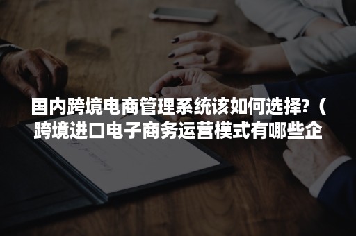 国内跨境电商管理系统该如何选择?（跨境进口电子商务运营模式有哪些企业?）