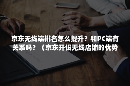 京东无线端排名怎么提升？和PC端有关系吗？（京东开设无线店铺的优势和不足）