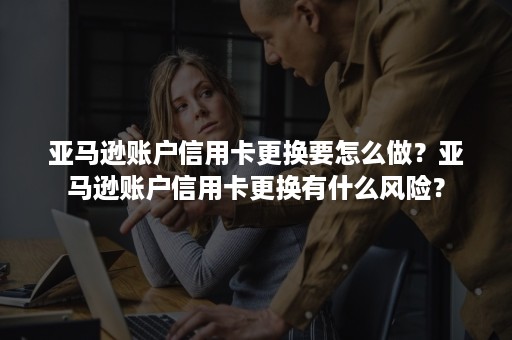 亚马逊账户信用卡更换要怎么做？亚马逊账户信用卡更换有什么风险？