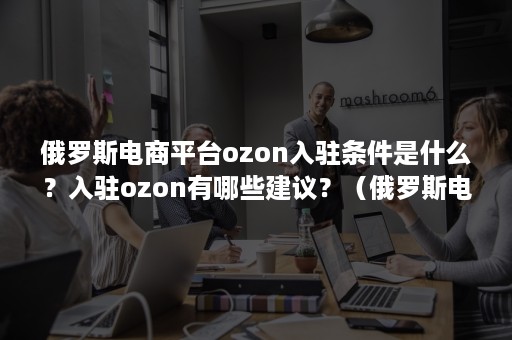 俄罗斯电商平台ozon入驻条件是什么？入驻ozon有哪些建议？（俄罗斯电商平台ozon中文）