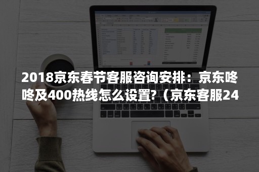 2018京东春节客服咨询安排：京东咚咚及400热线怎么设置?（京东客服24小时热线）