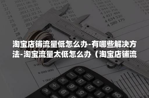 淘宝店铺流量低怎么办-有哪些解决方法-淘宝流量太低怎么办（淘宝店铺流量低的原因）