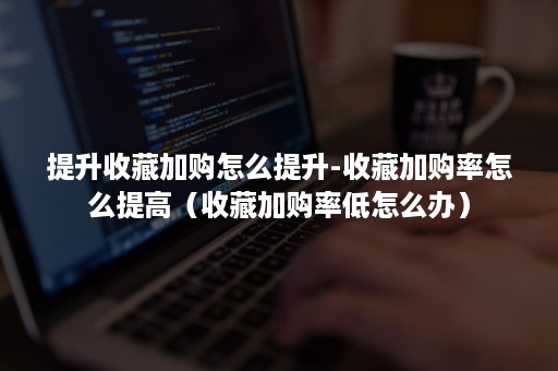 提升收藏加购怎么提升-收藏加购率怎么提高（收藏加购率低怎么办）