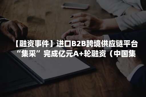 【融资事件】进口B2B跨境供应链平台“集采”完成亿元A+轮融资（中国集采供应链）