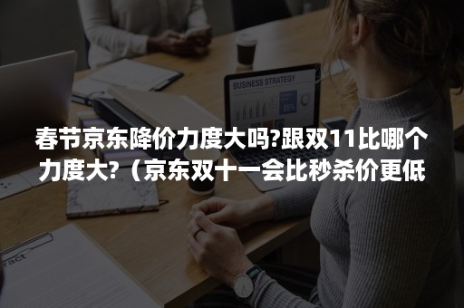 春节京东降价力度大吗?跟双11比哪个力度大?（京东双十一会比秒杀价更低吗）