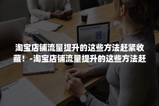 淘宝店铺流量提升的这些方法赶紧收藏！-淘宝店铺流量提升的这些方法赶紧收藏了