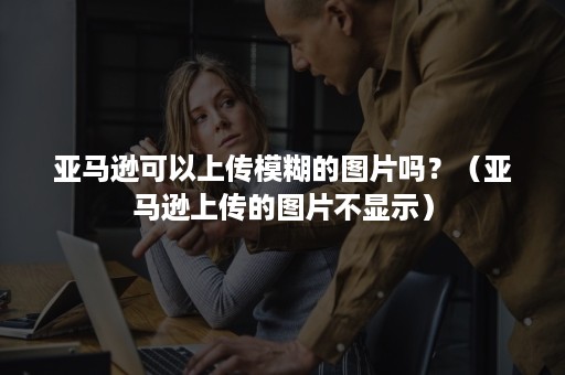 亚马逊可以上传模糊的图片吗？（亚马逊上传的图片不显示）