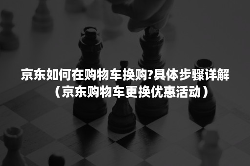 京东如何在购物车换购?具体步骤详解（京东购物车更换优惠活动）