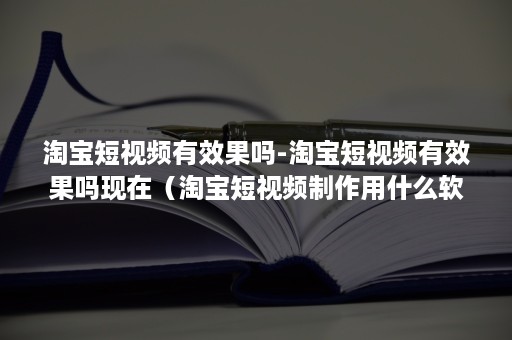 淘宝短视频有效果吗-淘宝短视频有效果吗现在（淘宝短视频制作用什么软件）