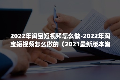 2022年淘宝短视频怎么做-2022年淘宝短视频怎么做的（2021最新版本淘宝短视频记录）