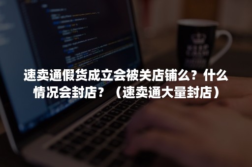 速卖通假货成立会被关店铺么？什么情况会封店？（速卖通大量封店）