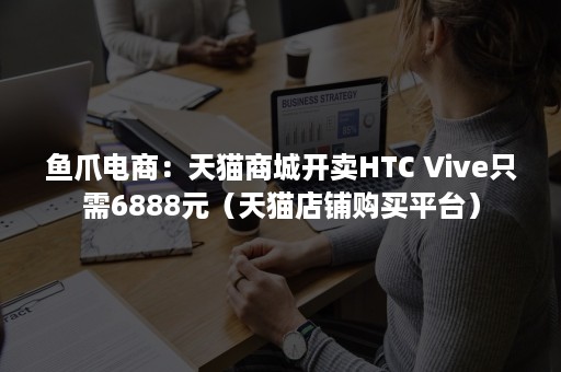 鱼爪电商：天猫商城开卖HTC Vive只需6888元（天猫店铺购买平台）