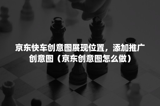 京东快车创意图展现位置，添加推广创意图（京东创意图怎么做）