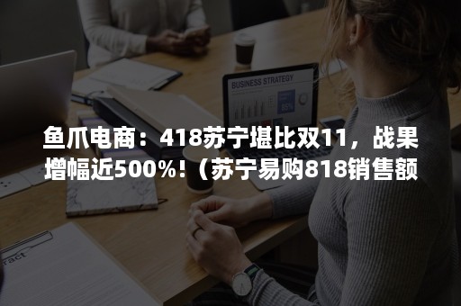 鱼爪电商：418苏宁堪比双11，战果增幅近500%!（苏宁易购818销售额战报）