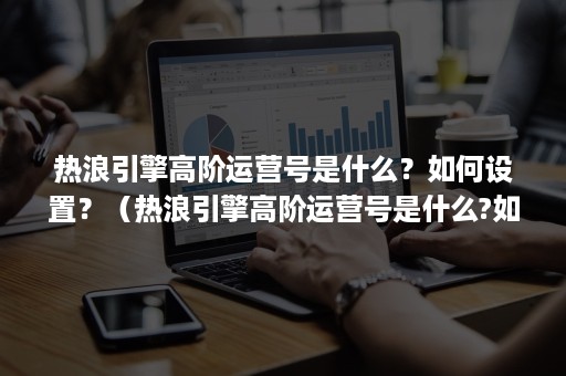 热浪引擎高阶运营号是什么？如何设置？（热浪引擎高阶运营号是什么?如何设置密码）