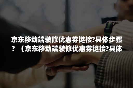 京东移动端装修优惠券链接?具体步骤？（京东移动端装修优惠券链接?具体步骤是什么）