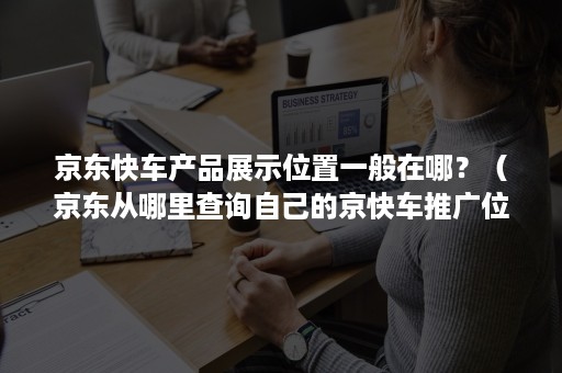 京东快车产品展示位置一般在哪？（京东从哪里查询自己的京快车推广位置）