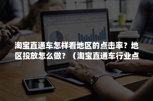 淘宝直通车怎样看地区的点击率？地区投放怎么做？（淘宝直通车行业点击率在哪里看）