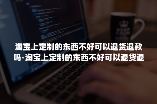 淘宝上定制的东西不好可以退货退款吗-淘宝上定制的东西不好可以退货退款吗安全吗 淘宝上定制的东西不好可以退货退款吗-淘宝上定制的东西不好可以退货退款吗安全吗