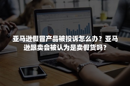 亚马逊假冒产品被投诉怎么办？亚马逊跟卖会被认为是卖假货吗？