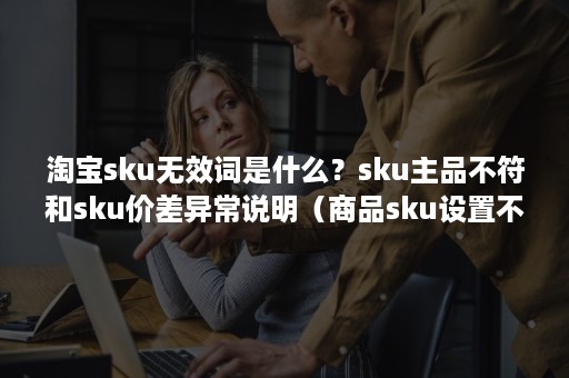 淘宝sku无效词是什么？sku主品不符和sku价差异常说明（商品sku设置不规范）