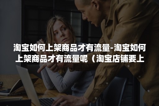 淘宝如何上架商品才有流量-淘宝如何上架商品才有流量呢(淘宝店铺要上架几个宝贝才有流量) 淘宝如何上架商品才有流量-淘宝如何上架商品才有流量呢(淘宝店铺要上架几个宝贝才有流量)