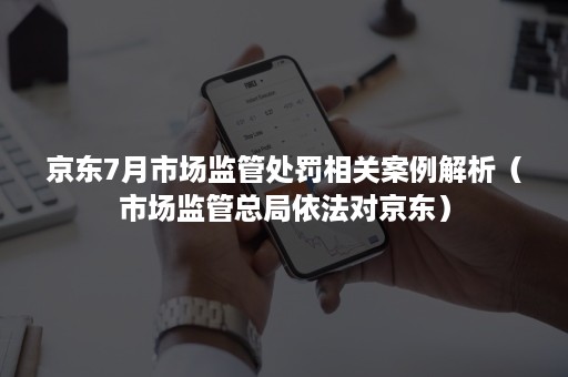 京东7月市场监管处罚相关案例解析(市场监管总局依法对京东) 京东7月市场监管处罚相关案例解析(市场监管总局依法对京东)