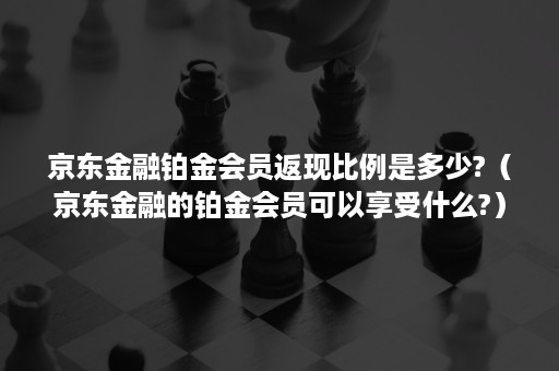 京东金融铂金会员返现比例是多少?（京东金融的铂金会员可以享受什么?）