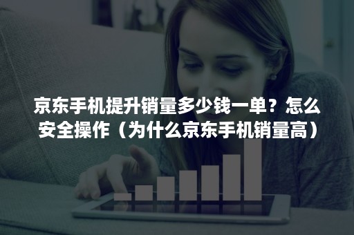 京东手机提升销量多少钱一单？怎么安全操作（为什么京东手机销量高）