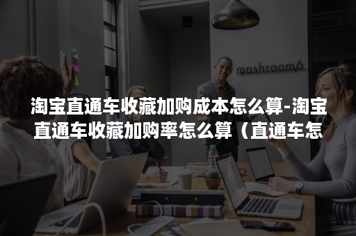 淘宝直通车收藏加购成本怎么算-淘宝直通车收藏加购率怎么算（直通车怎么看收藏加购率）