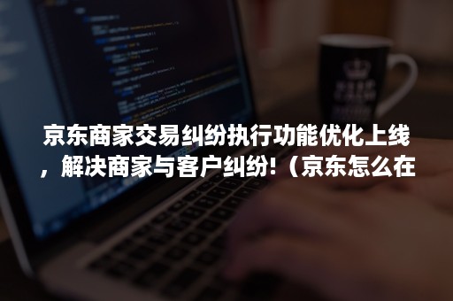 京东商家交易纠纷执行功能优化上线，解决商家与客户纠纷!（京东怎么在服务单页面申请交易纠纷）