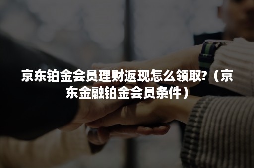 京东铂金会员理财返现怎么领取?（京东金融铂金会员条件）