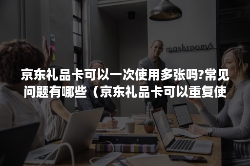 京东礼品卡可以一次使用多张吗?常见问题有哪些(京东礼品卡可以重复使用) 京东礼品卡可以一次使用多张吗?常见问题有哪些(京东礼品卡可以重复使用)