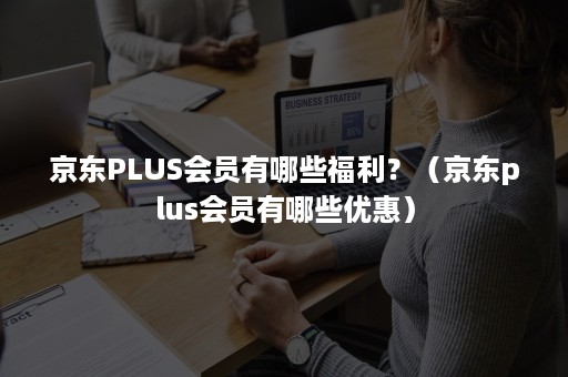 京东PLUS会员有哪些福利？（京东plus会员有哪些优惠）