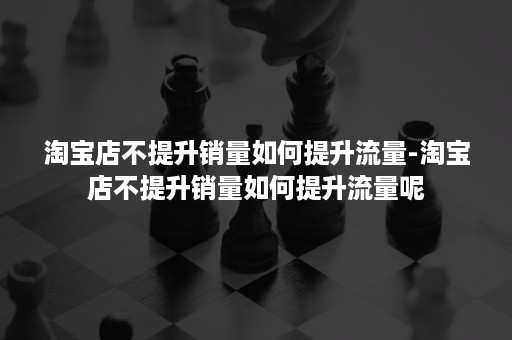 淘宝店不提升销量如何提升流量-淘宝店不提升销量如何提升流量呢