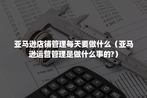 亚马逊店铺管理每天要做什么（亚马逊运营管理是做什么事的?）