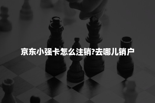 京东小强卡怎么注销?去哪儿销户