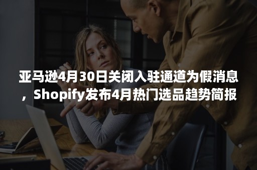 亚马逊4月30日关闭入驻通道为假消息，Shopify发布4月热门选品趋势简报