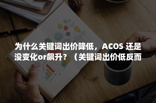 为什么关键词出价降低，ACOS 还是没变化or飙升？（关键词出价低反而效果好）